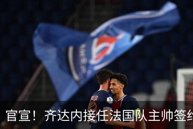 官宣！齐达内接任法国队主帅签约四年 等了多年终圆梦