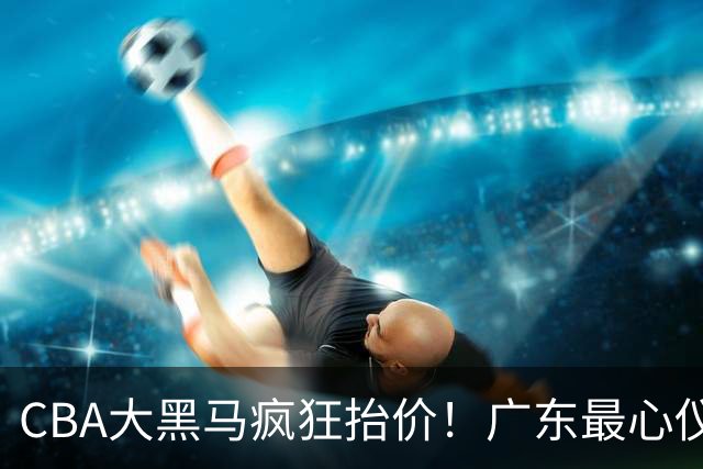 CBA大黑马疯狂抬价！广东最心仪的后卫去向曝光，能换宏远多人？